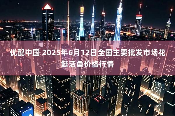 优配中国 2025年6月12日全国主要批发市场花鲢活鱼价格行情