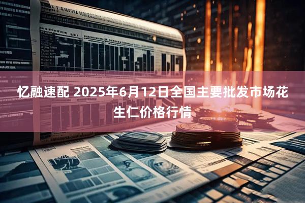 忆融速配 2025年6月12日全国主要批发市场花生仁价格行情