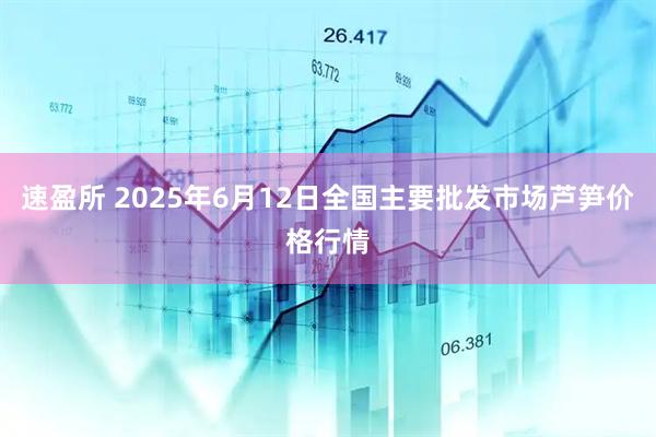 速盈所 2025年6月12日全国主要批发市场芦笋价格行情