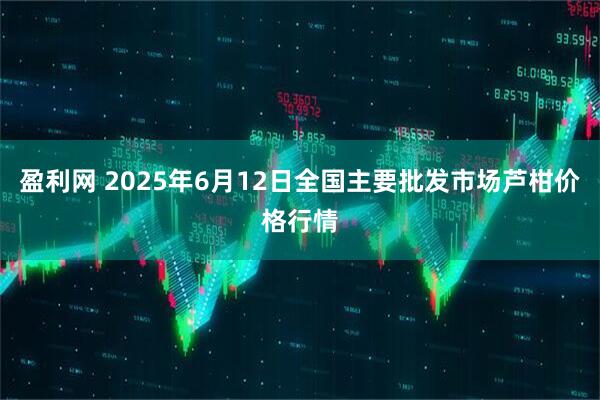 盈利网 2025年6月12日全国主要批发市场芦柑价格行情