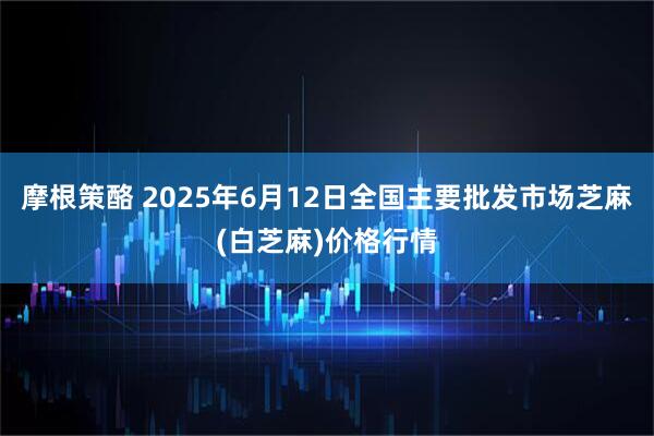 摩根策酪 2025年6月12日全国主要批发市场芝麻(白芝麻)价格行情