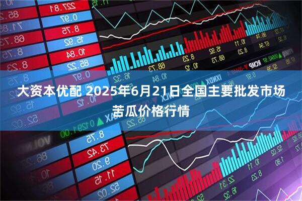 大资本优配 2025年6月21日全国主要批发市场苦瓜价格行情