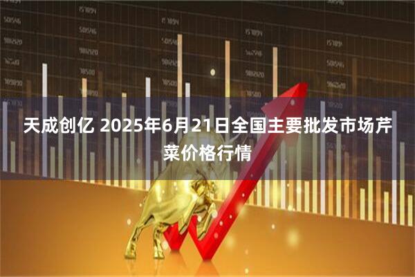 天成创亿 2025年6月21日全国主要批发市场芹菜价格行情