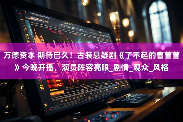 万德资本 期待已久！古装悬疑剧《了不起的曹萱萱》今晚开播，演员阵容亮眼_剧情_观众_风格