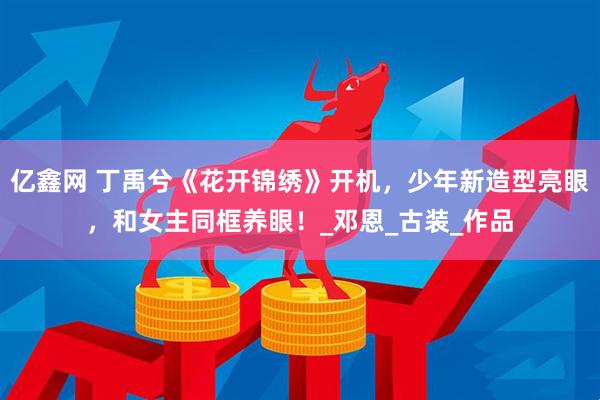 亿鑫网 丁禹兮《花开锦绣》开机，少年新造型亮眼，和女主同框养眼！_邓恩_古装_作品