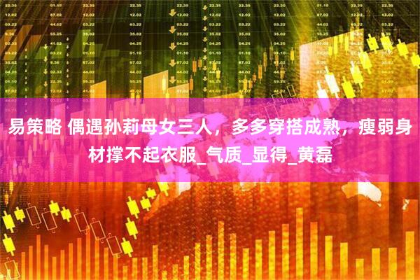 易策略 偶遇孙莉母女三人，多多穿搭成熟，瘦弱身材撑不起衣服_气质_显得_黄磊