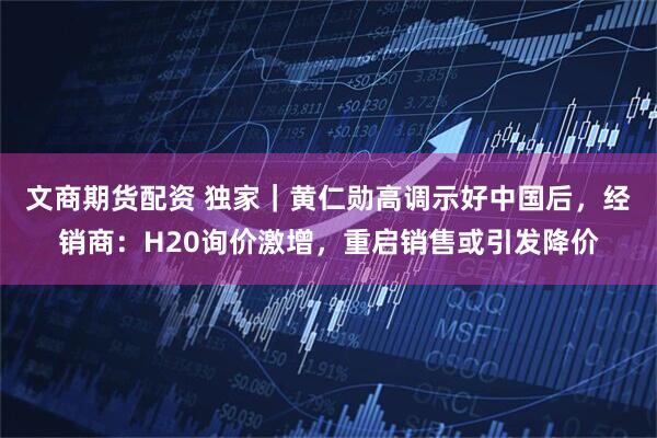 文商期货配资 独家｜黄仁勋高调示好中国后，经销商：H20询价激增，重启销售或引发降价