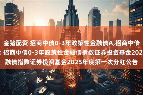 金猪配资 招商中债0-3年政策性金融债A,招商中债0-3年政策性金融债C: 招商中债0-3年政策性金融债指数证券投资基金2025年度第一次分红公告