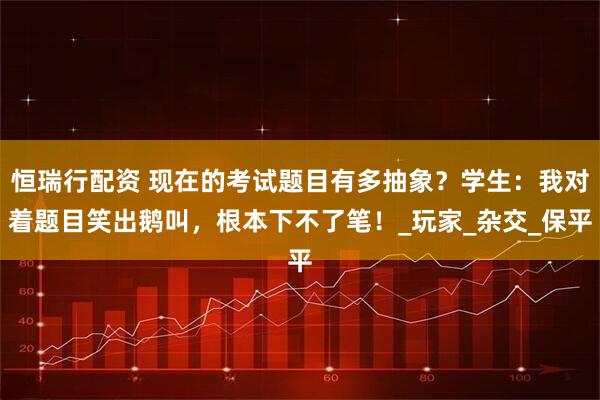恒瑞行配资 现在的考试题目有多抽象？学生：我对着题目笑出鹅叫，根本下不了笔！_玩家_杂交_保平