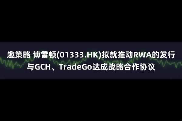 趣策略 博雷顿(01333.HK)拟就推动RWA的发行与GCH、TradeGo达成战略合作协议