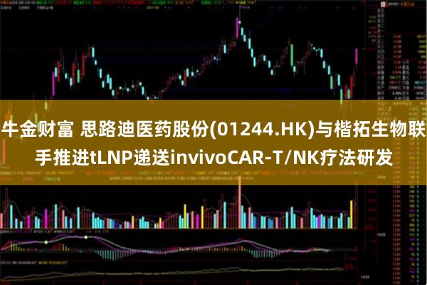 牛金财富 思路迪医药股份(01244.HK)与楷拓生物联手推进tLNP递送invivoCAR-T/NK疗法研发