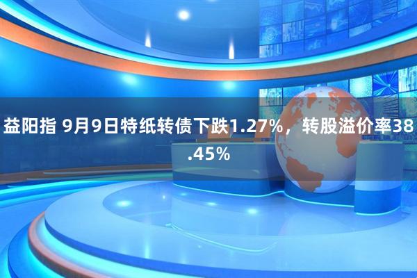 益阳指 9月9日特纸转债下跌1.27%，转股溢价率38.45%