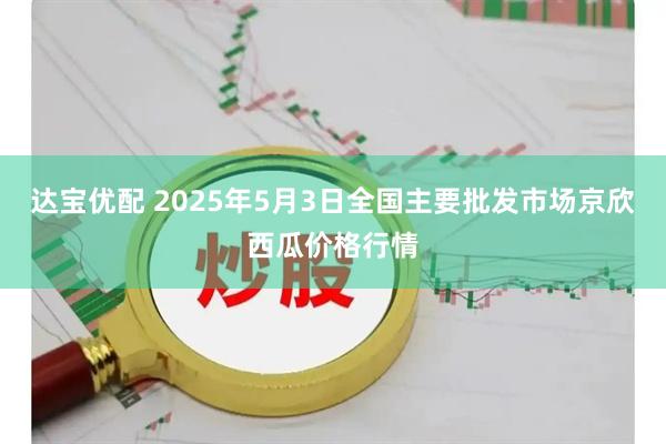 达宝优配 2025年5月3日全国主要批发市场京欣西瓜价格行情