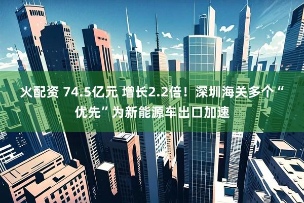 火配资 74.5亿元 增长2.2倍！深圳海关多个“优先”为新能源车出口加速