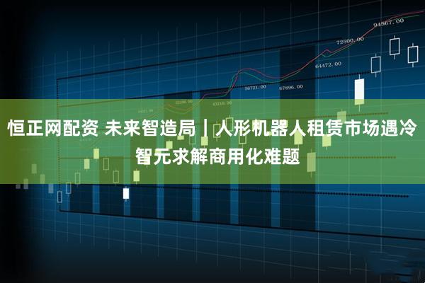 恒正网配资 未来智造局｜人形机器人租赁市场遇冷  智元求解商用化难题