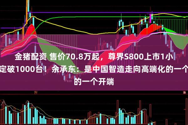 金猪配资 售价70.8万起，尊界S800上市1小时大定破1000台！余承东：是中国智造走向高端化的一个开端